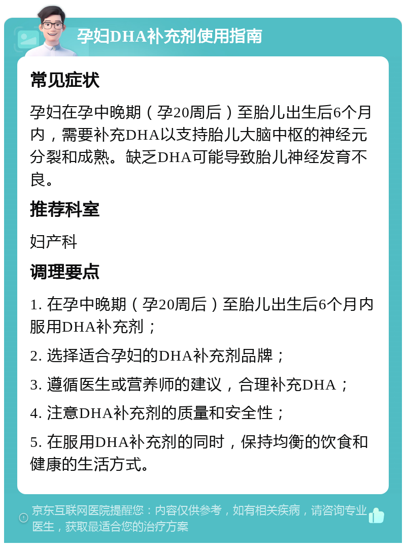 孕妇DHA补充剂使用指南 常见症状 孕妇在孕中晚期（孕20周后）至胎儿出生后6个月内，需要补充DHA以支持胎儿大脑中枢的神经元分裂和成熟。缺乏DHA可能导致胎儿神经发育不良。 推荐科室 妇产科 调理要点 1. 在孕中晚期（孕20周后）至胎儿出生后6个月内服用DHA补充剂； 2. 选择适合孕妇的DHA补充剂品牌； 3. 遵循医生或营养师的建议，合理补充DHA； 4. 注意DHA补充剂的质量和安全性； 5. 在服用DHA补充剂的同时，保持均衡的饮食和健康的生活方式。