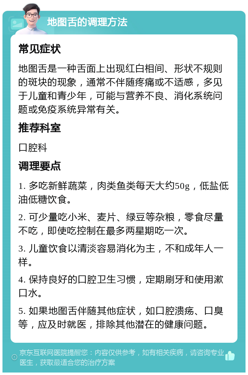 地图舌的调理方法 常见症状 地图舌是一种舌面上出现红白相间、形状不规则的斑块的现象，通常不伴随疼痛或不适感，多见于儿童和青少年，可能与营养不良、消化系统问题或免疫系统异常有关。 推荐科室 口腔科 调理要点 1. 多吃新鲜蔬菜，肉类鱼类每天大约50g，低盐低油低糖饮食。 2. 可少量吃小米、麦片、绿豆等杂粮，零食尽量不吃，即使吃控制在最多两星期吃一次。 3. 儿童饮食以清淡容易消化为主，不和成年人一样。 4. 保持良好的口腔卫生习惯，定期刷牙和使用漱口水。 5. 如果地图舌伴随其他症状，如口腔溃疡、口臭等，应及时就医，排除其他潜在的健康问题。