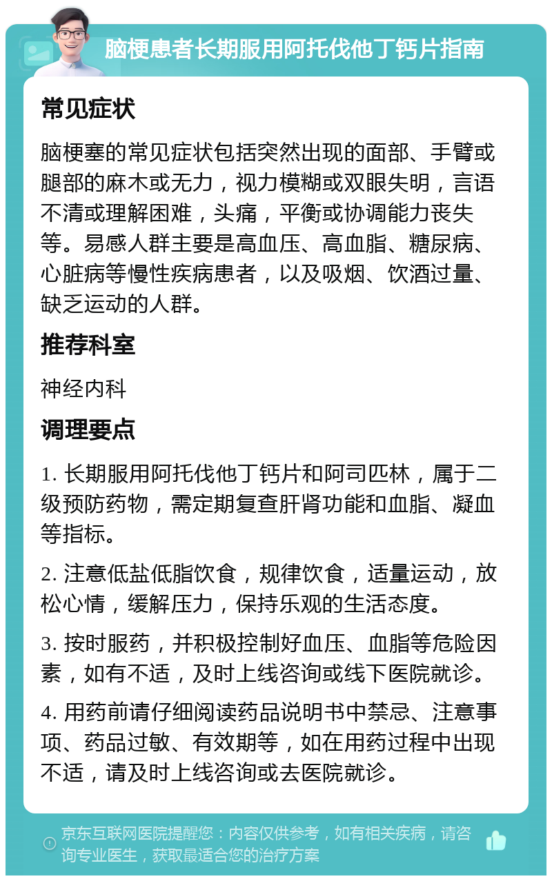 脑梗患者长期服用阿托伐他丁钙片指南 常见症状 脑梗塞的常见症状包括突然出现的面部、手臂或腿部的麻木或无力，视力模糊或双眼失明，言语不清或理解困难，头痛，平衡或协调能力丧失等。易感人群主要是高血压、高血脂、糖尿病、心脏病等慢性疾病患者，以及吸烟、饮酒过量、缺乏运动的人群。 推荐科室 神经内科 调理要点 1. 长期服用阿托伐他丁钙片和阿司匹林，属于二级预防药物，需定期复查肝肾功能和血脂、凝血等指标。 2. 注意低盐低脂饮食，规律饮食，适量运动，放松心情，缓解压力，保持乐观的生活态度。 3. 按时服药，并积极控制好血压、血脂等危险因素，如有不适，及时上线咨询或线下医院就诊。 4. 用药前请仔细阅读药品说明书中禁忌、注意事项、药品过敏、有效期等，如在用药过程中出现不适，请及时上线咨询或去医院就诊。