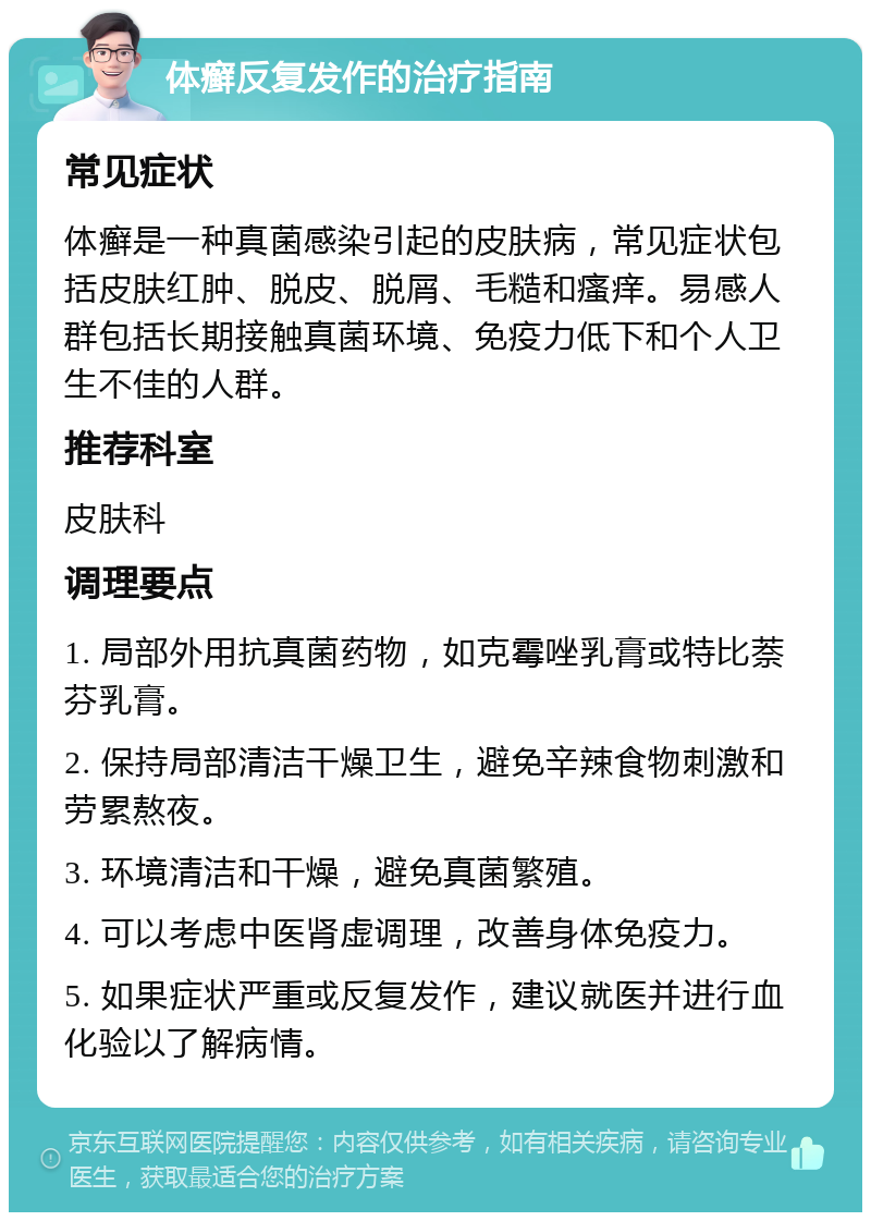 体癣反复发作的治疗指南 常见症状 体癣是一种真菌感染引起的皮肤病，常见症状包括皮肤红肿、脱皮、脱屑、毛糙和瘙痒。易感人群包括长期接触真菌环境、免疫力低下和个人卫生不佳的人群。 推荐科室 皮肤科 调理要点 1. 局部外用抗真菌药物，如克霉唑乳膏或特比萘芬乳膏。 2. 保持局部清洁干燥卫生，避免辛辣食物刺激和劳累熬夜。 3. 环境清洁和干燥，避免真菌繁殖。 4. 可以考虑中医肾虚调理，改善身体免疫力。 5. 如果症状严重或反复发作，建议就医并进行血化验以了解病情。