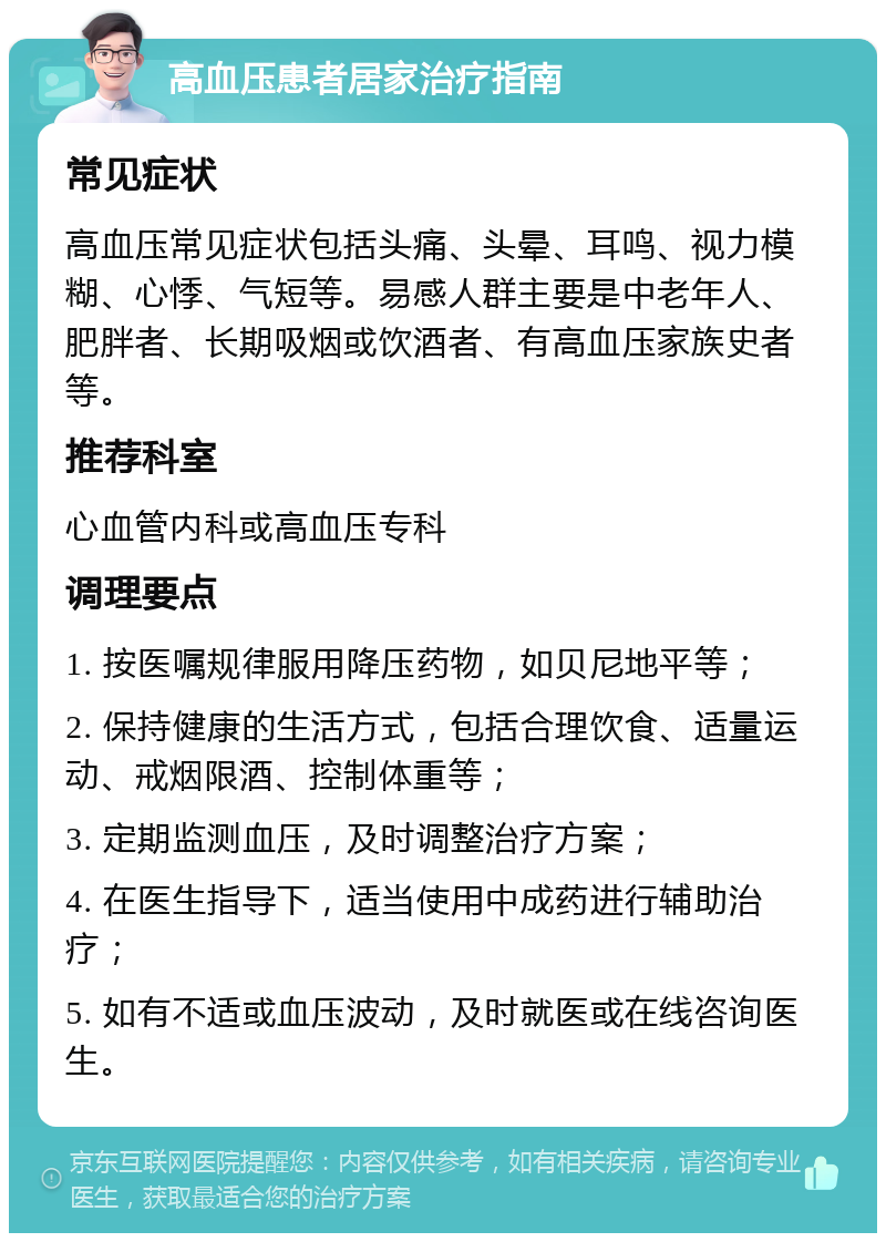 高血压患者居家治疗指南 常见症状 高血压常见症状包括头痛、头晕、耳鸣、视力模糊、心悸、气短等。易感人群主要是中老年人、肥胖者、长期吸烟或饮酒者、有高血压家族史者等。 推荐科室 心血管内科或高血压专科 调理要点 1. 按医嘱规律服用降压药物，如贝尼地平等； 2. 保持健康的生活方式，包括合理饮食、适量运动、戒烟限酒、控制体重等； 3. 定期监测血压，及时调整治疗方案； 4. 在医生指导下，适当使用中成药进行辅助治疗； 5. 如有不适或血压波动，及时就医或在线咨询医生。