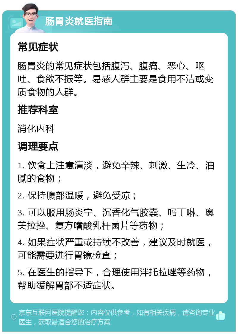 肠胃炎就医指南 常见症状 肠胃炎的常见症状包括腹泻、腹痛、恶心、呕吐、食欲不振等。易感人群主要是食用不洁或变质食物的人群。 推荐科室 消化内科 调理要点 1. 饮食上注意清淡，避免辛辣、刺激、生冷、油腻的食物； 2. 保持腹部温暖，避免受凉； 3. 可以服用肠炎宁、沉香化气胶囊、吗丁啉、奥美拉挫、复方嗜酸乳杆菌片等药物； 4. 如果症状严重或持续不改善，建议及时就医，可能需要进行胃镜检查； 5. 在医生的指导下，合理使用泮托拉唑等药物，帮助缓解胃部不适症状。