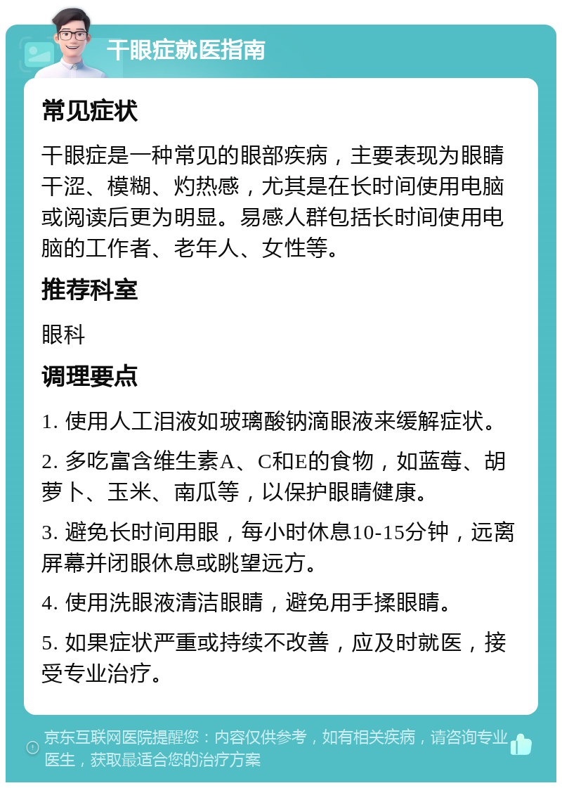 干眼症就医指南 常见症状 干眼症是一种常见的眼部疾病，主要表现为眼睛干涩、模糊、灼热感，尤其是在长时间使用电脑或阅读后更为明显。易感人群包括长时间使用电脑的工作者、老年人、女性等。 推荐科室 眼科 调理要点 1. 使用人工泪液如玻璃酸钠滴眼液来缓解症状。 2. 多吃富含维生素A、C和E的食物，如蓝莓、胡萝卜、玉米、南瓜等，以保护眼睛健康。 3. 避免长时间用眼，每小时休息10-15分钟，远离屏幕并闭眼休息或眺望远方。 4. 使用洗眼液清洁眼睛，避免用手揉眼睛。 5. 如果症状严重或持续不改善，应及时就医，接受专业治疗。