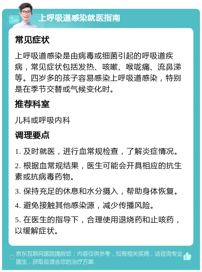 上呼吸道感染就医指南 常见症状 上呼吸道感染是由病毒或细菌引起的呼吸道疾病，常见症状包括发热、咳嗽、喉咙痛、流鼻涕等。四岁多的孩子容易感染上呼吸道感染，特别是在季节交替或气候变化时。 推荐科室 儿科或呼吸内科 调理要点 1. 及时就医，进行血常规检查，了解炎症情况。 2. 根据血常规结果，医生可能会开具相应的抗生素或抗病毒药物。 3. 保持充足的休息和水分摄入，帮助身体恢复。 4. 避免接触其他感染源，减少传播风险。 5. 在医生的指导下，合理使用退烧药和止咳药，以缓解症状。