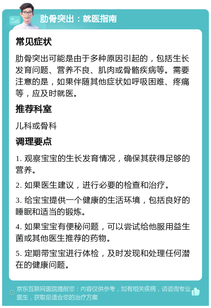 肋骨突出：就医指南 常见症状 肋骨突出可能是由于多种原因引起的，包括生长发育问题、营养不良、肌肉或骨骼疾病等。需要注意的是，如果伴随其他症状如呼吸困难、疼痛等，应及时就医。 推荐科室 儿科或骨科 调理要点 1. 观察宝宝的生长发育情况，确保其获得足够的营养。 2. 如果医生建议，进行必要的检查和治疗。 3. 给宝宝提供一个健康的生活环境，包括良好的睡眠和适当的锻炼。 4. 如果宝宝有便秘问题，可以尝试给他服用益生菌或其他医生推荐的药物。 5. 定期带宝宝进行体检，及时发现和处理任何潜在的健康问题。