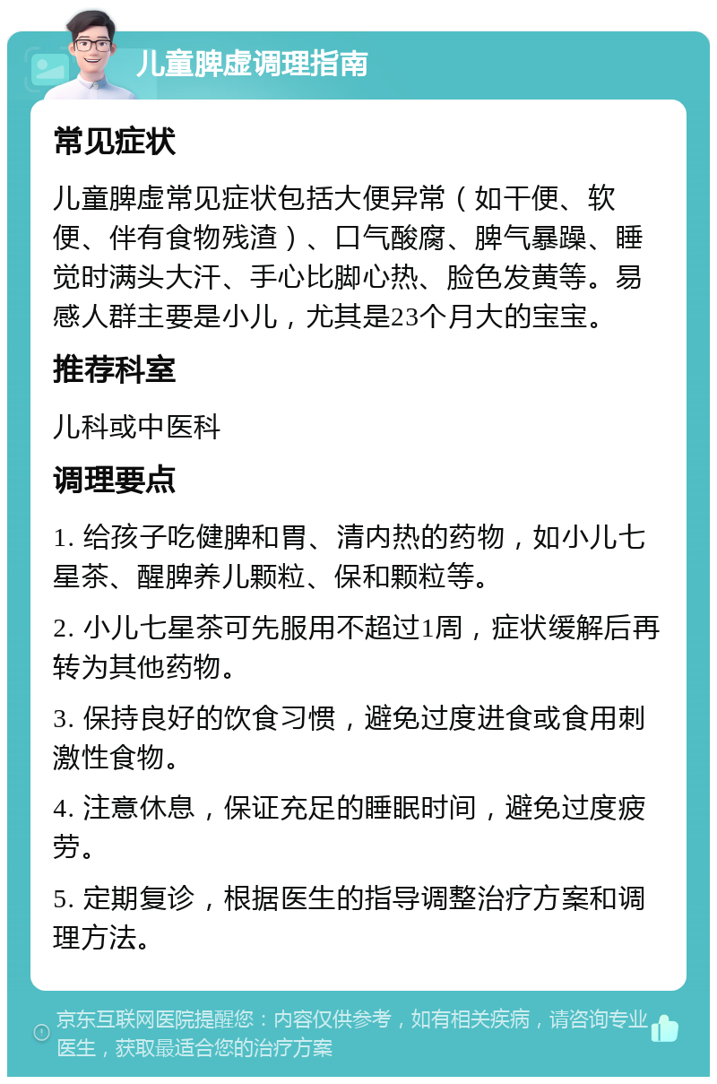 儿童脾虚调理指南 常见症状 儿童脾虚常见症状包括大便异常（如干便、软便、伴有食物残渣）、口气酸腐、脾气暴躁、睡觉时满头大汗、手心比脚心热、脸色发黄等。易感人群主要是小儿，尤其是23个月大的宝宝。 推荐科室 儿科或中医科 调理要点 1. 给孩子吃健脾和胃、清内热的药物，如小儿七星茶、醒脾养儿颗粒、保和颗粒等。 2. 小儿七星茶可先服用不超过1周，症状缓解后再转为其他药物。 3. 保持良好的饮食习惯，避免过度进食或食用刺激性食物。 4. 注意休息，保证充足的睡眠时间，避免过度疲劳。 5. 定期复诊，根据医生的指导调整治疗方案和调理方法。