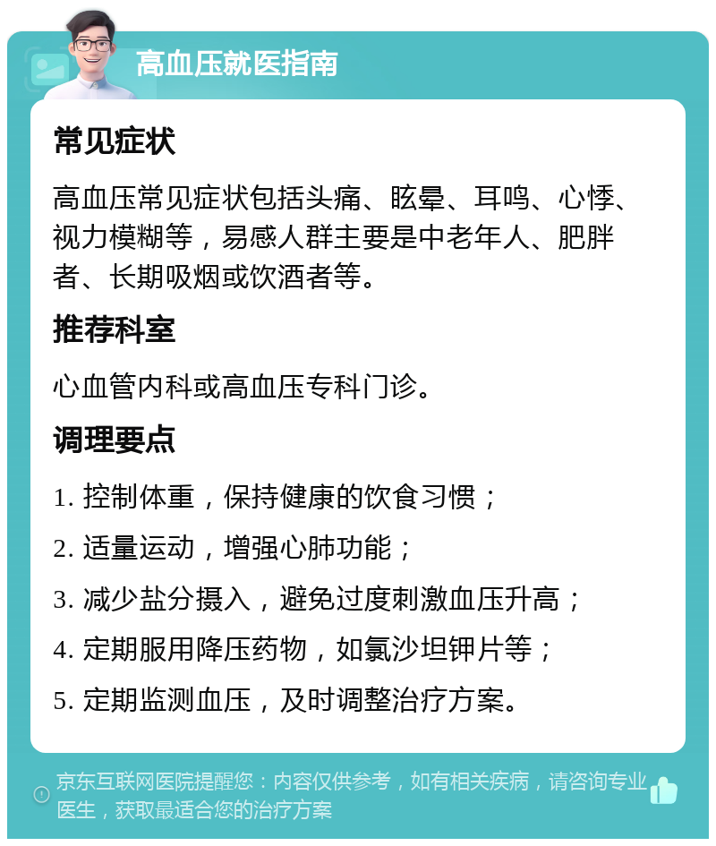 高血压就医指南 常见症状 高血压常见症状包括头痛、眩晕、耳鸣、心悸、视力模糊等，易感人群主要是中老年人、肥胖者、长期吸烟或饮酒者等。 推荐科室 心血管内科或高血压专科门诊。 调理要点 1. 控制体重，保持健康的饮食习惯； 2. 适量运动，增强心肺功能； 3. 减少盐分摄入，避免过度刺激血压升高； 4. 定期服用降压药物，如氯沙坦钾片等； 5. 定期监测血压，及时调整治疗方案。