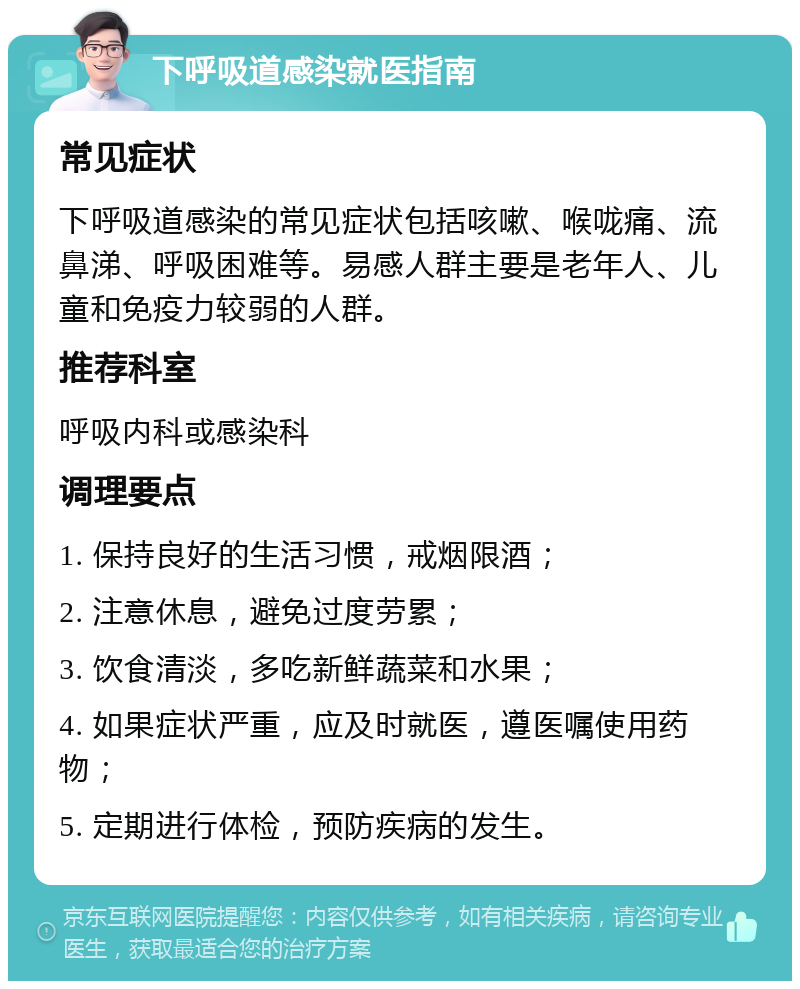 下呼吸道感染就医指南 常见症状 下呼吸道感染的常见症状包括咳嗽、喉咙痛、流鼻涕、呼吸困难等。易感人群主要是老年人、儿童和免疫力较弱的人群。 推荐科室 呼吸内科或感染科 调理要点 1. 保持良好的生活习惯，戒烟限酒； 2. 注意休息，避免过度劳累； 3. 饮食清淡，多吃新鲜蔬菜和水果； 4. 如果症状严重，应及时就医，遵医嘱使用药物； 5. 定期进行体检，预防疾病的发生。