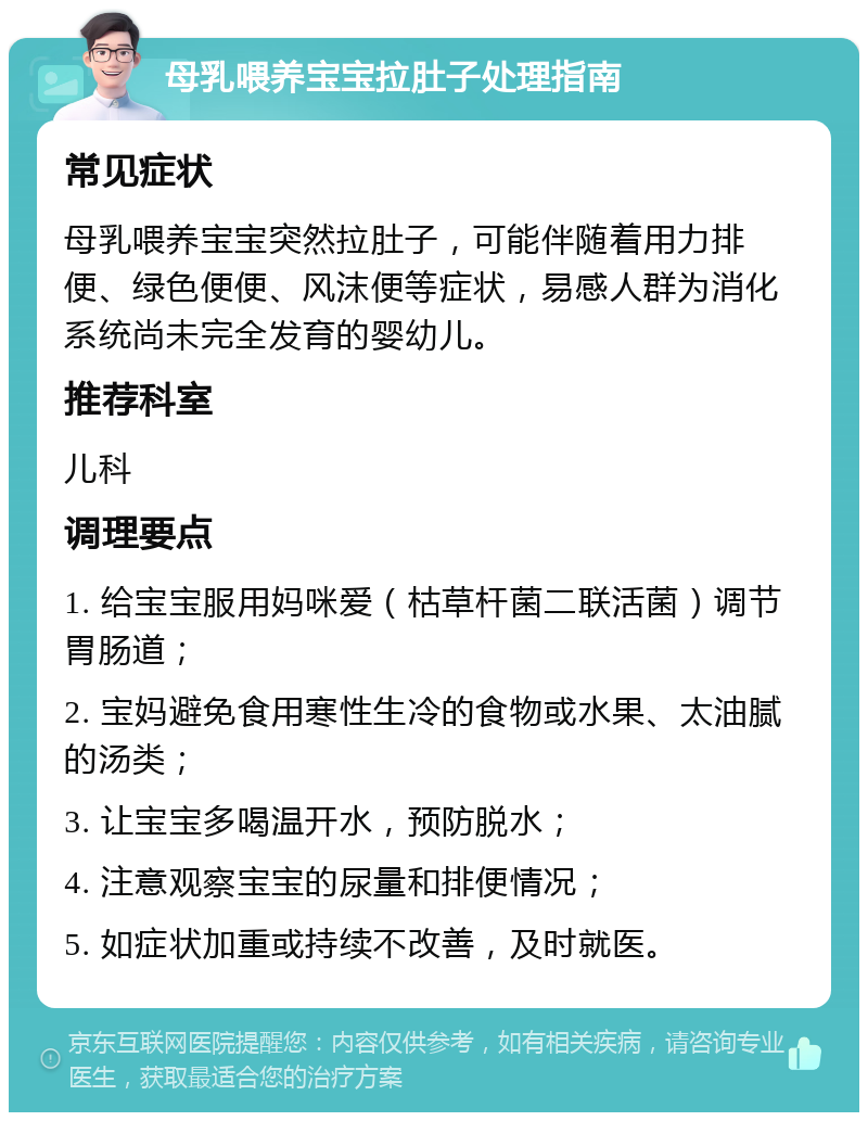 母乳喂养宝宝拉肚子处理指南 常见症状 母乳喂养宝宝突然拉肚子，可能伴随着用力排便、绿色便便、风沫便等症状，易感人群为消化系统尚未完全发育的婴幼儿。 推荐科室 儿科 调理要点 1. 给宝宝服用妈咪爱（枯草杆菌二联活菌）调节胃肠道； 2. 宝妈避免食用寒性生冷的食物或水果、太油腻的汤类； 3. 让宝宝多喝温开水，预防脱水； 4. 注意观察宝宝的尿量和排便情况； 5. 如症状加重或持续不改善，及时就医。