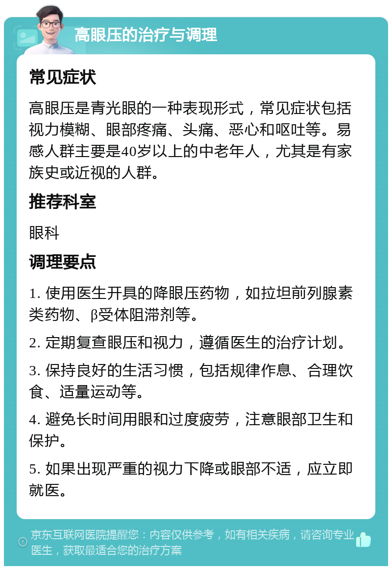 高眼压的治疗与调理 常见症状 高眼压是青光眼的一种表现形式，常见症状包括视力模糊、眼部疼痛、头痛、恶心和呕吐等。易感人群主要是40岁以上的中老年人，尤其是有家族史或近视的人群。 推荐科室 眼科 调理要点 1. 使用医生开具的降眼压药物，如拉坦前列腺素类药物、β受体阻滞剂等。 2. 定期复查眼压和视力，遵循医生的治疗计划。 3. 保持良好的生活习惯，包括规律作息、合理饮食、适量运动等。 4. 避免长时间用眼和过度疲劳，注意眼部卫生和保护。 5. 如果出现严重的视力下降或眼部不适，应立即就医。