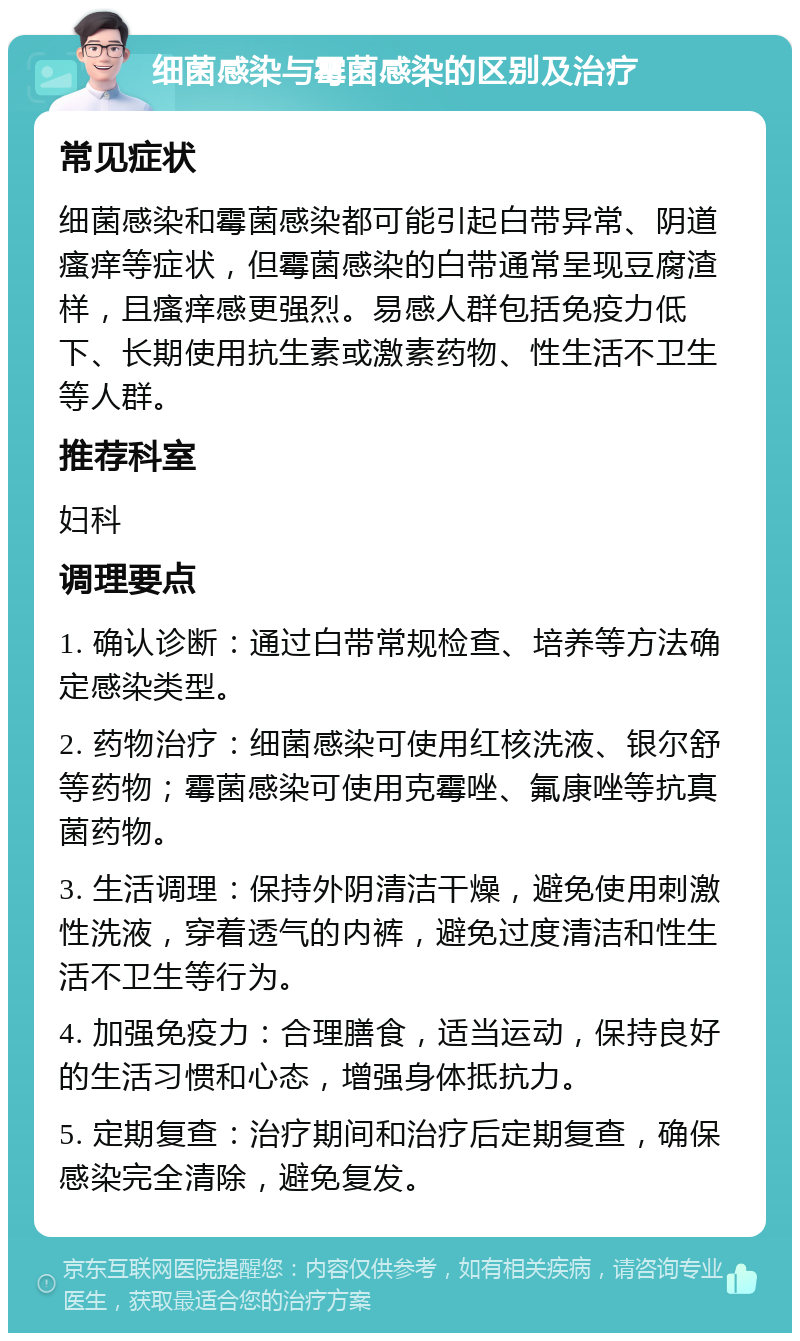 细菌感染与霉菌感染的区别及治疗 常见症状 细菌感染和霉菌感染都可能引起白带异常、阴道瘙痒等症状，但霉菌感染的白带通常呈现豆腐渣样，且瘙痒感更强烈。易感人群包括免疫力低下、长期使用抗生素或激素药物、性生活不卫生等人群。 推荐科室 妇科 调理要点 1. 确认诊断：通过白带常规检查、培养等方法确定感染类型。 2. 药物治疗：细菌感染可使用红核洗液、银尔舒等药物；霉菌感染可使用克霉唑、氟康唑等抗真菌药物。 3. 生活调理：保持外阴清洁干燥，避免使用刺激性洗液，穿着透气的内裤，避免过度清洁和性生活不卫生等行为。 4. 加强免疫力：合理膳食，适当运动，保持良好的生活习惯和心态，增强身体抵抗力。 5. 定期复查：治疗期间和治疗后定期复查，确保感染完全清除，避免复发。