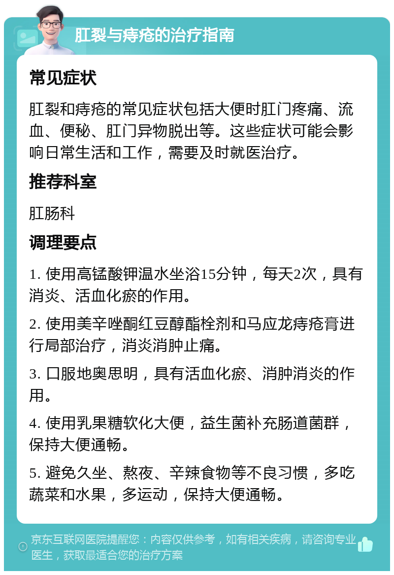 肛裂与痔疮的治疗指南 常见症状 肛裂和痔疮的常见症状包括大便时肛门疼痛、流血、便秘、肛门异物脱出等。这些症状可能会影响日常生活和工作，需要及时就医治疗。 推荐科室 肛肠科 调理要点 1. 使用高锰酸钾温水坐浴15分钟，每天2次，具有消炎、活血化瘀的作用。 2. 使用美辛唑酮红豆醇酯栓剂和马应龙痔疮膏进行局部治疗，消炎消肿止痛。 3. 口服地奥思明，具有活血化瘀、消肿消炎的作用。 4. 使用乳果糖软化大便，益生菌补充肠道菌群，保持大便通畅。 5. 避免久坐、熬夜、辛辣食物等不良习惯，多吃蔬菜和水果，多运动，保持大便通畅。