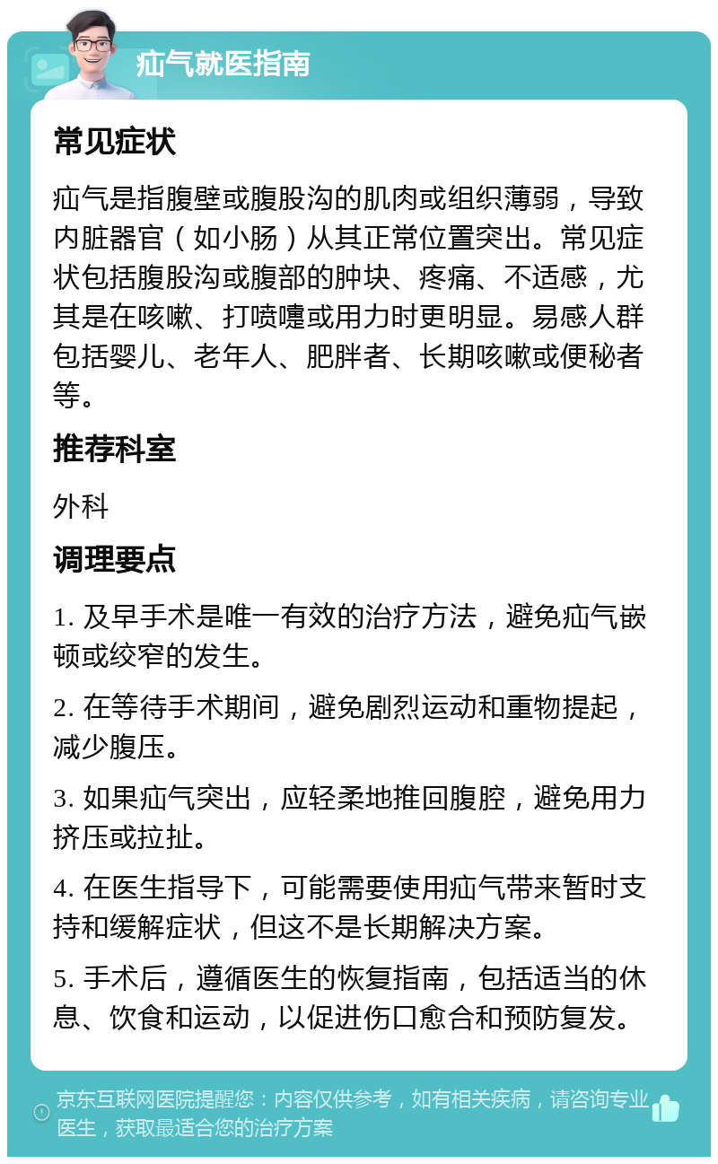 疝气就医指南 常见症状 疝气是指腹壁或腹股沟的肌肉或组织薄弱，导致内脏器官（如小肠）从其正常位置突出。常见症状包括腹股沟或腹部的肿块、疼痛、不适感，尤其是在咳嗽、打喷嚏或用力时更明显。易感人群包括婴儿、老年人、肥胖者、长期咳嗽或便秘者等。 推荐科室 外科 调理要点 1. 及早手术是唯一有效的治疗方法，避免疝气嵌顿或绞窄的发生。 2. 在等待手术期间，避免剧烈运动和重物提起，减少腹压。 3. 如果疝气突出，应轻柔地推回腹腔，避免用力挤压或拉扯。 4. 在医生指导下，可能需要使用疝气带来暂时支持和缓解症状，但这不是长期解决方案。 5. 手术后，遵循医生的恢复指南，包括适当的休息、饮食和运动，以促进伤口愈合和预防复发。