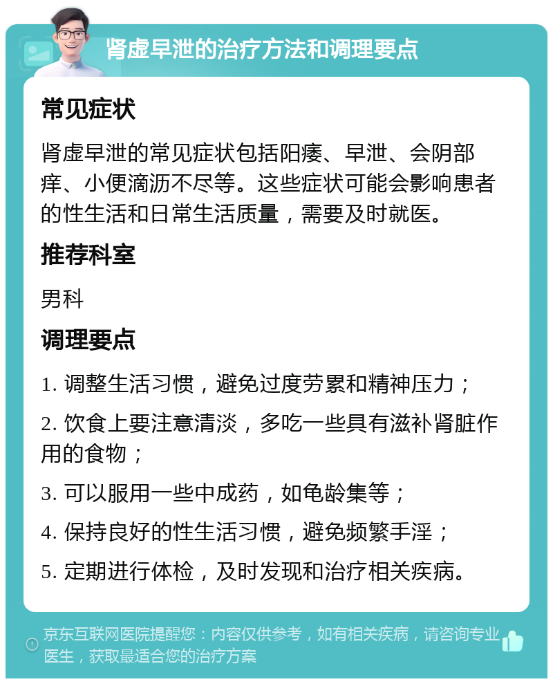 肾虚早泄的治疗方法和调理要点 常见症状 肾虚早泄的常见症状包括阳痿、早泄、会阴部痒、小便滴沥不尽等。这些症状可能会影响患者的性生活和日常生活质量，需要及时就医。 推荐科室 男科 调理要点 1. 调整生活习惯，避免过度劳累和精神压力； 2. 饮食上要注意清淡，多吃一些具有滋补肾脏作用的食物； 3. 可以服用一些中成药，如龟龄集等； 4. 保持良好的性生活习惯，避免频繁手淫； 5. 定期进行体检，及时发现和治疗相关疾病。