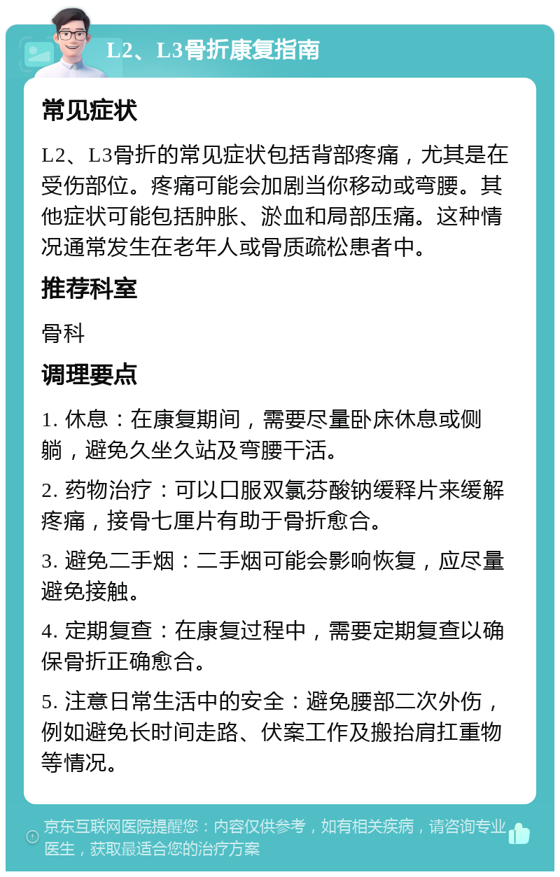 L2、L3骨折康复指南 常见症状 L2、L3骨折的常见症状包括背部疼痛，尤其是在受伤部位。疼痛可能会加剧当你移动或弯腰。其他症状可能包括肿胀、淤血和局部压痛。这种情况通常发生在老年人或骨质疏松患者中。 推荐科室 骨科 调理要点 1. 休息：在康复期间，需要尽量卧床休息或侧躺，避免久坐久站及弯腰干活。 2. 药物治疗：可以口服双氯芬酸钠缓释片来缓解疼痛，接骨七厘片有助于骨折愈合。 3. 避免二手烟：二手烟可能会影响恢复，应尽量避免接触。 4. 定期复查：在康复过程中，需要定期复查以确保骨折正确愈合。 5. 注意日常生活中的安全：避免腰部二次外伤，例如避免长时间走路、伏案工作及搬抬肩扛重物等情况。