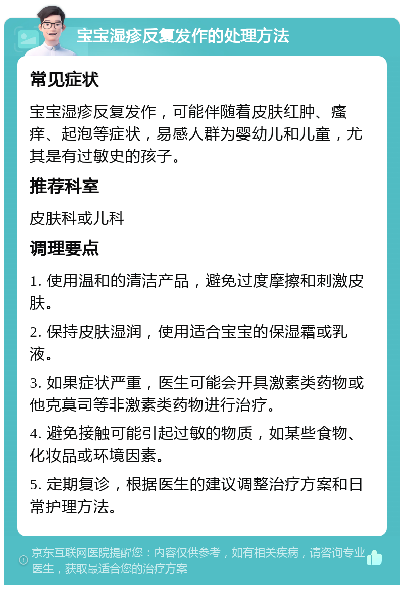 宝宝湿疹反复发作的处理方法 常见症状 宝宝湿疹反复发作，可能伴随着皮肤红肿、瘙痒、起泡等症状，易感人群为婴幼儿和儿童，尤其是有过敏史的孩子。 推荐科室 皮肤科或儿科 调理要点 1. 使用温和的清洁产品，避免过度摩擦和刺激皮肤。 2. 保持皮肤湿润，使用适合宝宝的保湿霜或乳液。 3. 如果症状严重，医生可能会开具激素类药物或他克莫司等非激素类药物进行治疗。 4. 避免接触可能引起过敏的物质，如某些食物、化妆品或环境因素。 5. 定期复诊，根据医生的建议调整治疗方案和日常护理方法。