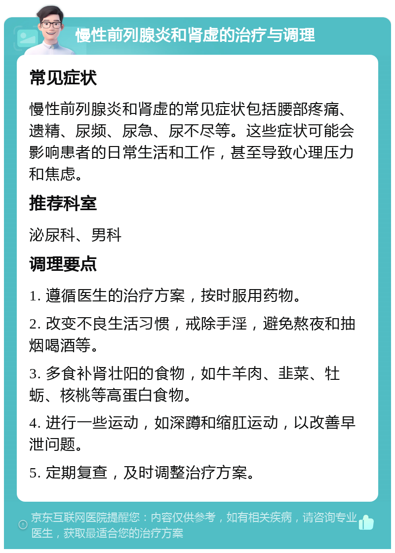 慢性前列腺炎和肾虚的治疗与调理 常见症状 慢性前列腺炎和肾虚的常见症状包括腰部疼痛、遗精、尿频、尿急、尿不尽等。这些症状可能会影响患者的日常生活和工作，甚至导致心理压力和焦虑。 推荐科室 泌尿科、男科 调理要点 1. 遵循医生的治疗方案，按时服用药物。 2. 改变不良生活习惯，戒除手淫，避免熬夜和抽烟喝酒等。 3. 多食补肾壮阳的食物，如牛羊肉、韭菜、牡蛎、核桃等高蛋白食物。 4. 进行一些运动，如深蹲和缩肛运动，以改善早泄问题。 5. 定期复查，及时调整治疗方案。