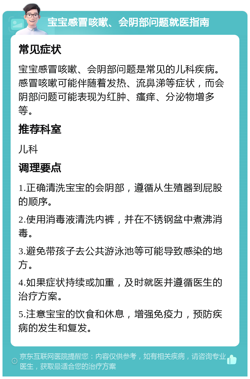 宝宝感冒咳嗽、会阴部问题就医指南 常见症状 宝宝感冒咳嗽、会阴部问题是常见的儿科疾病。感冒咳嗽可能伴随着发热、流鼻涕等症状，而会阴部问题可能表现为红肿、瘙痒、分泌物增多等。 推荐科室 儿科 调理要点 1.正确清洗宝宝的会阴部，遵循从生殖器到屁股的顺序。 2.使用消毒液清洗内裤，并在不锈钢盆中煮沸消毒。 3.避免带孩子去公共游泳池等可能导致感染的地方。 4.如果症状持续或加重，及时就医并遵循医生的治疗方案。 5.注意宝宝的饮食和休息，增强免疫力，预防疾病的发生和复发。