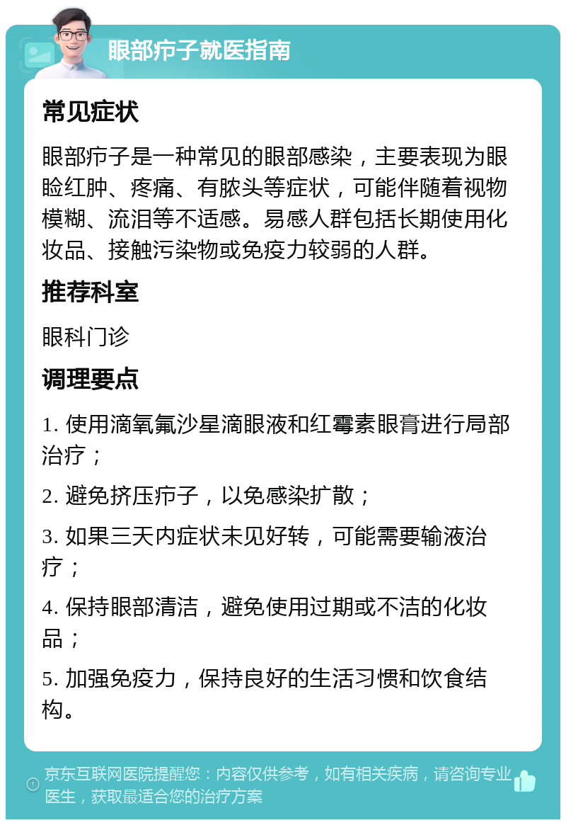 眼部疖子就医指南 常见症状 眼部疖子是一种常见的眼部感染，主要表现为眼睑红肿、疼痛、有脓头等症状，可能伴随着视物模糊、流泪等不适感。易感人群包括长期使用化妆品、接触污染物或免疫力较弱的人群。 推荐科室 眼科门诊 调理要点 1. 使用滴氧氟沙星滴眼液和红霉素眼膏进行局部治疗； 2. 避免挤压疖子，以免感染扩散； 3. 如果三天内症状未见好转，可能需要输液治疗； 4. 保持眼部清洁，避免使用过期或不洁的化妆品； 5. 加强免疫力，保持良好的生活习惯和饮食结构。