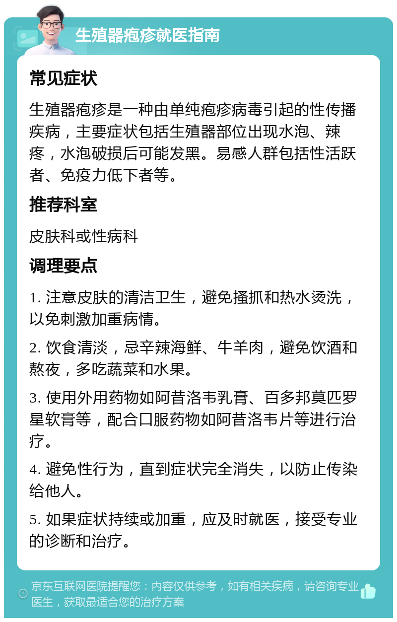 生殖器疱疹就医指南 常见症状 生殖器疱疹是一种由单纯疱疹病毒引起的性传播疾病，主要症状包括生殖器部位出现水泡、辣疼，水泡破损后可能发黑。易感人群包括性活跃者、免疫力低下者等。 推荐科室 皮肤科或性病科 调理要点 1. 注意皮肤的清洁卫生，避免搔抓和热水烫洗，以免刺激加重病情。 2. 饮食清淡，忌辛辣海鲜、牛羊肉，避免饮酒和熬夜，多吃蔬菜和水果。 3. 使用外用药物如阿昔洛韦乳膏、百多邦莫匹罗星软膏等，配合口服药物如阿昔洛韦片等进行治疗。 4. 避免性行为，直到症状完全消失，以防止传染给他人。 5. 如果症状持续或加重，应及时就医，接受专业的诊断和治疗。