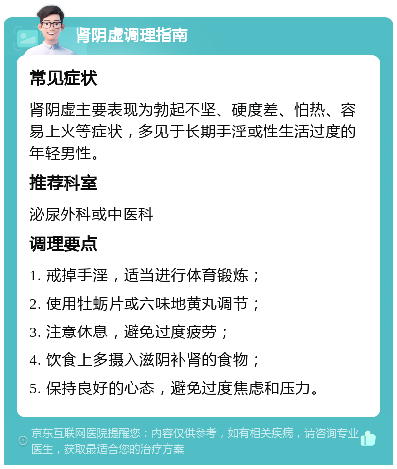 肾阴虚调理指南 常见症状 肾阴虚主要表现为勃起不坚、硬度差、怕热、容易上火等症状，多见于长期手淫或性生活过度的年轻男性。 推荐科室 泌尿外科或中医科 调理要点 1. 戒掉手淫，适当进行体育锻炼； 2. 使用牡蛎片或六味地黄丸调节； 3. 注意休息，避免过度疲劳； 4. 饮食上多摄入滋阴补肾的食物； 5. 保持良好的心态，避免过度焦虑和压力。