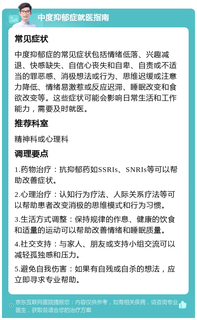 中度抑郁症就医指南 常见症状 中度抑郁症的常见症状包括情绪低落、兴趣减退、快感缺失、自信心丧失和自卑、自责或不适当的罪恶感、消极想法或行为、思维迟缓或注意力降低、情绪易激惹或反应迟滞、睡眠改变和食欲改变等。这些症状可能会影响日常生活和工作能力，需要及时就医。 推荐科室 精神科或心理科 调理要点 1.药物治疗：抗抑郁药如SSRIs、SNRIs等可以帮助改善症状。 2.心理治疗：认知行为疗法、人际关系疗法等可以帮助患者改变消极的思维模式和行为习惯。 3.生活方式调整：保持规律的作息、健康的饮食和适量的运动可以帮助改善情绪和睡眠质量。 4.社交支持：与家人、朋友或支持小组交流可以减轻孤独感和压力。 5.避免自我伤害：如果有自残或自杀的想法，应立即寻求专业帮助。