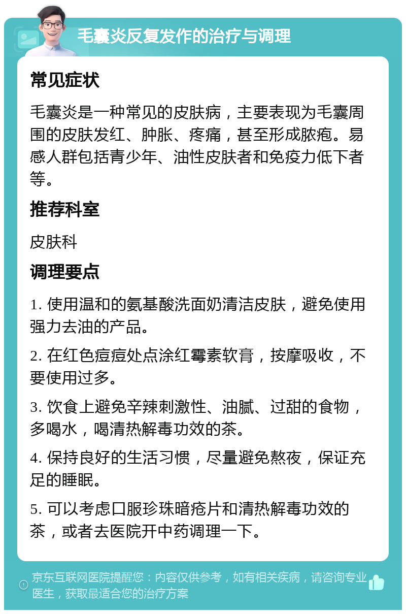 毛囊炎反复发作的治疗与调理 常见症状 毛囊炎是一种常见的皮肤病，主要表现为毛囊周围的皮肤发红、肿胀、疼痛，甚至形成脓疱。易感人群包括青少年、油性皮肤者和免疫力低下者等。 推荐科室 皮肤科 调理要点 1. 使用温和的氨基酸洗面奶清洁皮肤，避免使用强力去油的产品。 2. 在红色痘痘处点涂红霉素软膏，按摩吸收，不要使用过多。 3. 饮食上避免辛辣刺激性、油腻、过甜的食物，多喝水，喝清热解毒功效的茶。 4. 保持良好的生活习惯，尽量避免熬夜，保证充足的睡眠。 5. 可以考虑口服珍珠暗疮片和清热解毒功效的茶，或者去医院开中药调理一下。