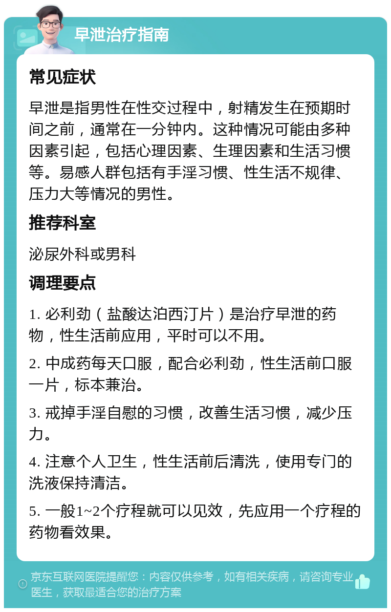 早泄治疗指南 常见症状 早泄是指男性在性交过程中，射精发生在预期时间之前，通常在一分钟内。这种情况可能由多种因素引起，包括心理因素、生理因素和生活习惯等。易感人群包括有手淫习惯、性生活不规律、压力大等情况的男性。 推荐科室 泌尿外科或男科 调理要点 1. 必利劲（盐酸达泊西汀片）是治疗早泄的药物，性生活前应用，平时可以不用。 2. 中成药每天口服，配合必利劲，性生活前口服一片，标本兼治。 3. 戒掉手淫自慰的习惯，改善生活习惯，减少压力。 4. 注意个人卫生，性生活前后清洗，使用专门的洗液保持清洁。 5. 一般1~2个疗程就可以见效，先应用一个疗程的药物看效果。