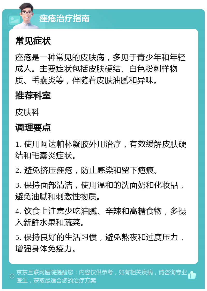 痤疮治疗指南 常见症状 痤疮是一种常见的皮肤病，多见于青少年和年轻成人。主要症状包括皮肤硬结、白色粉刺样物质、毛囊炎等，伴随着皮肤油腻和异味。 推荐科室 皮肤科 调理要点 1. 使用阿达帕林凝胶外用治疗，有效缓解皮肤硬结和毛囊炎症状。 2. 避免挤压痤疮，防止感染和留下疤痕。 3. 保持面部清洁，使用温和的洗面奶和化妆品，避免油腻和刺激性物质。 4. 饮食上注意少吃油腻、辛辣和高糖食物，多摄入新鲜水果和蔬菜。 5. 保持良好的生活习惯，避免熬夜和过度压力，增强身体免疫力。