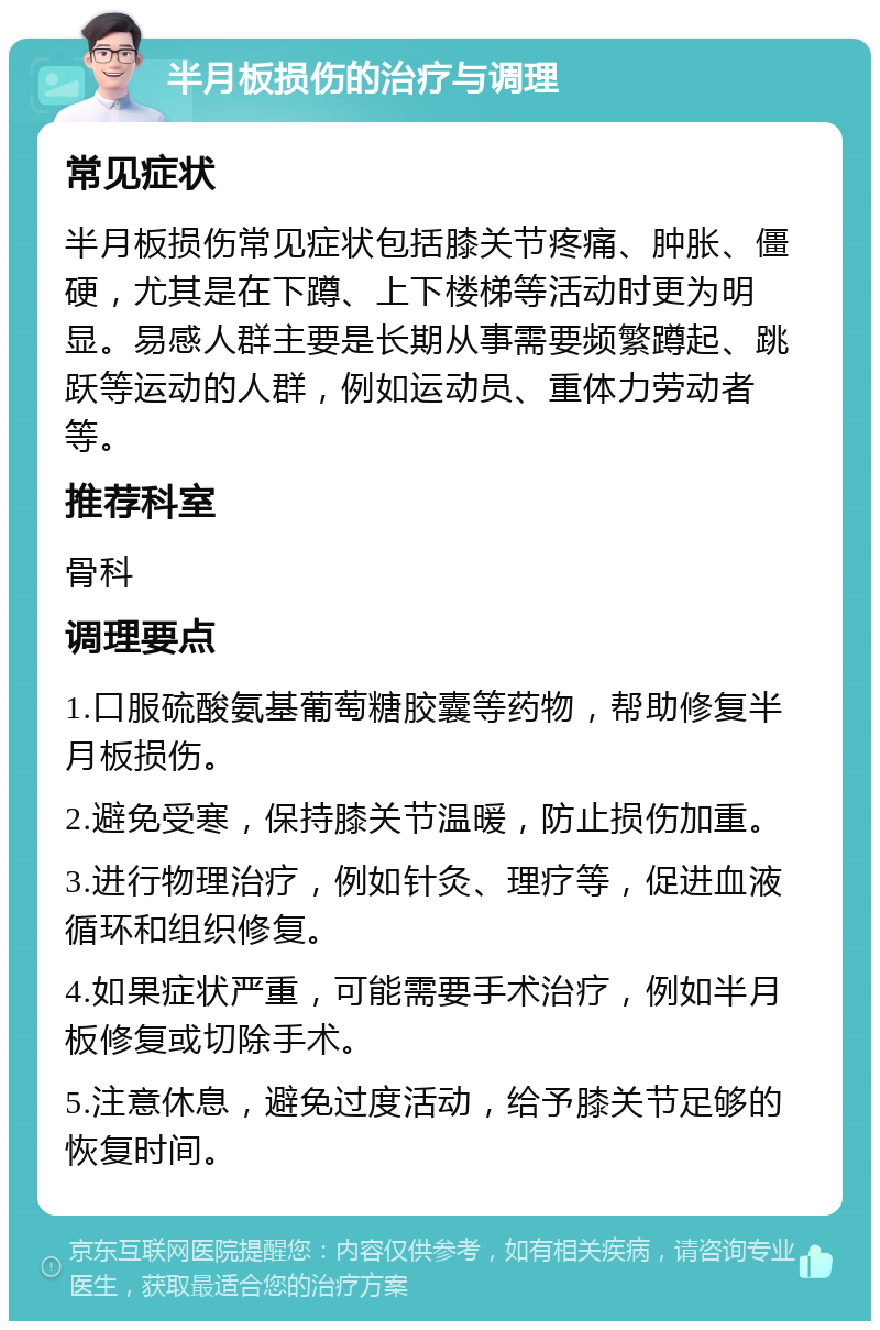 半月板损伤的治疗与调理 常见症状 半月板损伤常见症状包括膝关节疼痛、肿胀、僵硬，尤其是在下蹲、上下楼梯等活动时更为明显。易感人群主要是长期从事需要频繁蹲起、跳跃等运动的人群，例如运动员、重体力劳动者等。 推荐科室 骨科 调理要点 1.口服硫酸氨基葡萄糖胶囊等药物，帮助修复半月板损伤。 2.避免受寒，保持膝关节温暖，防止损伤加重。 3.进行物理治疗，例如针灸、理疗等，促进血液循环和组织修复。 4.如果症状严重，可能需要手术治疗，例如半月板修复或切除手术。 5.注意休息，避免过度活动，给予膝关节足够的恢复时间。