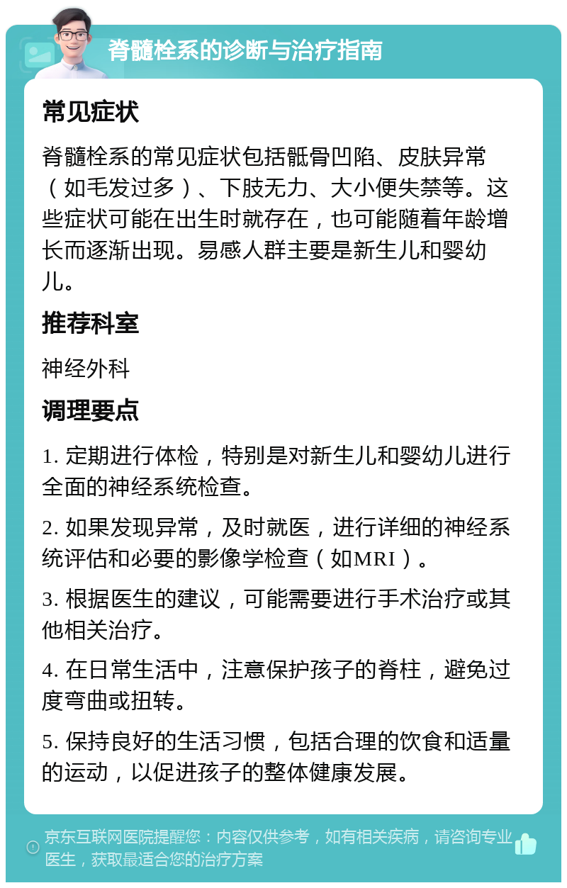 脊髓栓系的诊断与治疗指南 常见症状 脊髓栓系的常见症状包括骶骨凹陷、皮肤异常（如毛发过多）、下肢无力、大小便失禁等。这些症状可能在出生时就存在，也可能随着年龄增长而逐渐出现。易感人群主要是新生儿和婴幼儿。 推荐科室 神经外科 调理要点 1. 定期进行体检，特别是对新生儿和婴幼儿进行全面的神经系统检查。 2. 如果发现异常，及时就医，进行详细的神经系统评估和必要的影像学检查（如MRI）。 3. 根据医生的建议，可能需要进行手术治疗或其他相关治疗。 4. 在日常生活中，注意保护孩子的脊柱，避免过度弯曲或扭转。 5. 保持良好的生活习惯，包括合理的饮食和适量的运动，以促进孩子的整体健康发展。