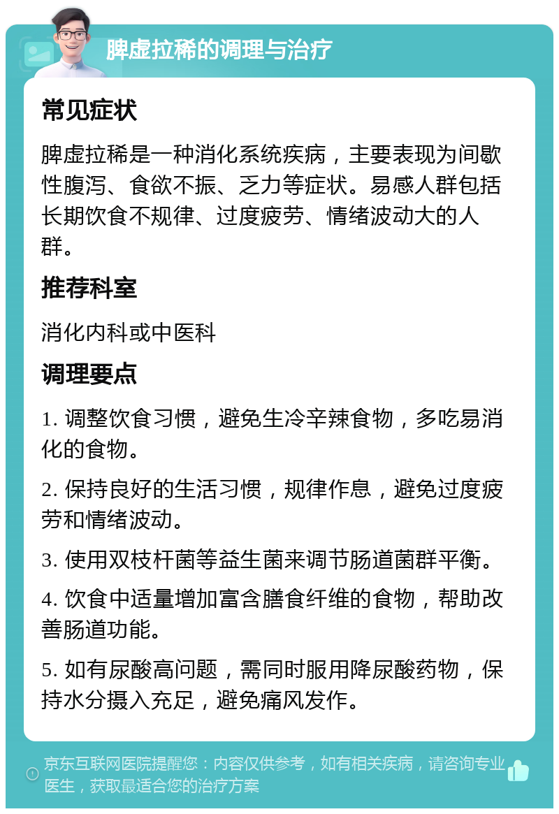 脾虚拉稀的调理与治疗 常见症状 脾虚拉稀是一种消化系统疾病，主要表现为间歇性腹泻、食欲不振、乏力等症状。易感人群包括长期饮食不规律、过度疲劳、情绪波动大的人群。 推荐科室 消化内科或中医科 调理要点 1. 调整饮食习惯，避免生冷辛辣食物，多吃易消化的食物。 2. 保持良好的生活习惯，规律作息，避免过度疲劳和情绪波动。 3. 使用双枝杆菌等益生菌来调节肠道菌群平衡。 4. 饮食中适量增加富含膳食纤维的食物，帮助改善肠道功能。 5. 如有尿酸高问题，需同时服用降尿酸药物，保持水分摄入充足，避免痛风发作。