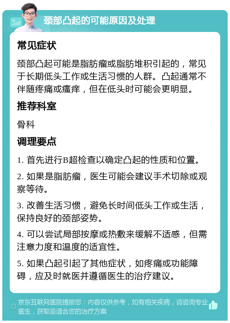 颈部凸起的可能原因及处理 常见症状 颈部凸起可能是脂肪瘤或脂肪堆积引起的，常见于长期低头工作或生活习惯的人群。凸起通常不伴随疼痛或瘙痒，但在低头时可能会更明显。 推荐科室 骨科 调理要点 1. 首先进行B超检查以确定凸起的性质和位置。 2. 如果是脂肪瘤，医生可能会建议手术切除或观察等待。 3. 改善生活习惯，避免长时间低头工作或生活，保持良好的颈部姿势。 4. 可以尝试局部按摩或热敷来缓解不适感，但需注意力度和温度的适宜性。 5. 如果凸起引起了其他症状，如疼痛或功能障碍，应及时就医并遵循医生的治疗建议。