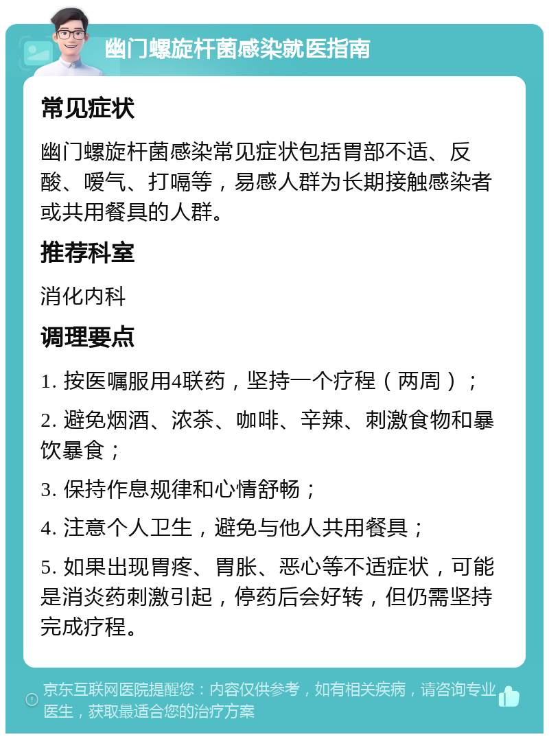 幽门螺旋杆菌感染就医指南 常见症状 幽门螺旋杆菌感染常见症状包括胃部不适、反酸、嗳气、打嗝等，易感人群为长期接触感染者或共用餐具的人群。 推荐科室 消化内科 调理要点 1. 按医嘱服用4联药，坚持一个疗程（两周）； 2. 避免烟酒、浓茶、咖啡、辛辣、刺激食物和暴饮暴食； 3. 保持作息规律和心情舒畅； 4. 注意个人卫生，避免与他人共用餐具； 5. 如果出现胃疼、胃胀、恶心等不适症状，可能是消炎药刺激引起，停药后会好转，但仍需坚持完成疗程。