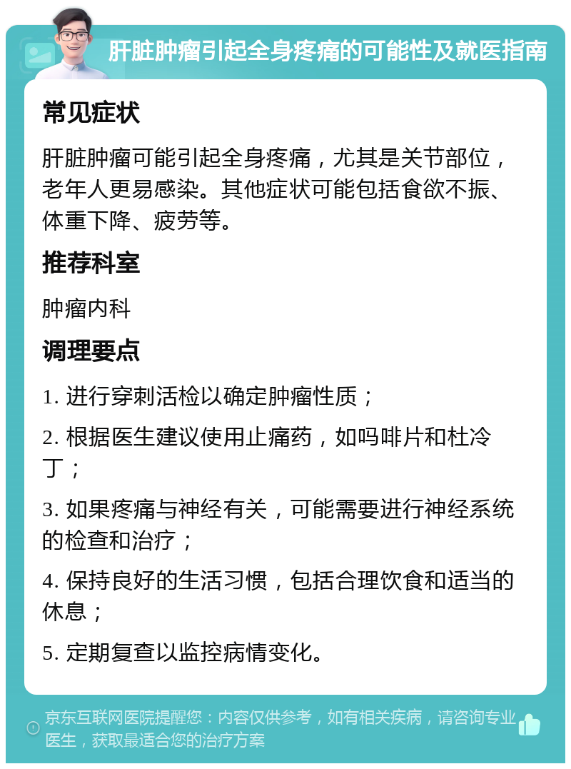 肝脏肿瘤引起全身疼痛的可能性及就医指南 常见症状 肝脏肿瘤可能引起全身疼痛，尤其是关节部位，老年人更易感染。其他症状可能包括食欲不振、体重下降、疲劳等。 推荐科室 肿瘤内科 调理要点 1. 进行穿刺活检以确定肿瘤性质； 2. 根据医生建议使用止痛药，如吗啡片和杜冷丁； 3. 如果疼痛与神经有关，可能需要进行神经系统的检查和治疗； 4. 保持良好的生活习惯，包括合理饮食和适当的休息； 5. 定期复查以监控病情变化。