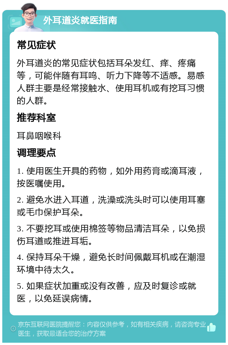 外耳道炎就医指南 常见症状 外耳道炎的常见症状包括耳朵发红、痒、疼痛等，可能伴随有耳鸣、听力下降等不适感。易感人群主要是经常接触水、使用耳机或有挖耳习惯的人群。 推荐科室 耳鼻咽喉科 调理要点 1. 使用医生开具的药物，如外用药膏或滴耳液，按医嘱使用。 2. 避免水进入耳道，洗澡或洗头时可以使用耳塞或毛巾保护耳朵。 3. 不要挖耳或使用棉签等物品清洁耳朵，以免损伤耳道或推进耳垢。 4. 保持耳朵干燥，避免长时间佩戴耳机或在潮湿环境中待太久。 5. 如果症状加重或没有改善，应及时复诊或就医，以免延误病情。