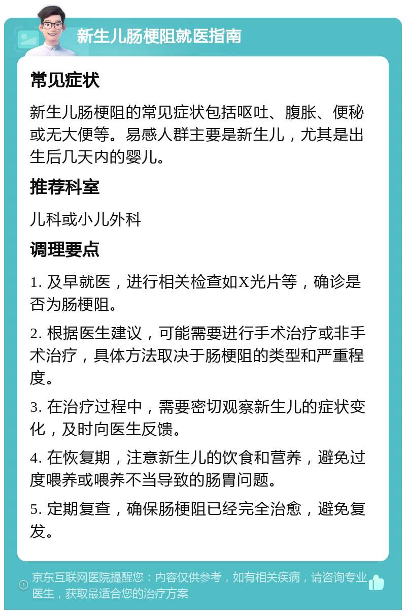 新生儿肠梗阻就医指南 常见症状 新生儿肠梗阻的常见症状包括呕吐、腹胀、便秘或无大便等。易感人群主要是新生儿，尤其是出生后几天内的婴儿。 推荐科室 儿科或小儿外科 调理要点 1. 及早就医，进行相关检查如X光片等，确诊是否为肠梗阻。 2. 根据医生建议，可能需要进行手术治疗或非手术治疗，具体方法取决于肠梗阻的类型和严重程度。 3. 在治疗过程中，需要密切观察新生儿的症状变化，及时向医生反馈。 4. 在恢复期，注意新生儿的饮食和营养，避免过度喂养或喂养不当导致的肠胃问题。 5. 定期复查，确保肠梗阻已经完全治愈，避免复发。