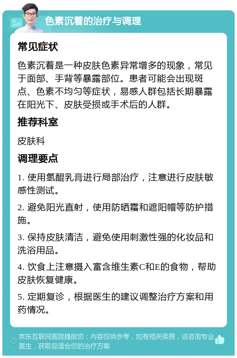 色素沉着的治疗与调理 常见症状 色素沉着是一种皮肤色素异常增多的现象，常见于面部、手背等暴露部位。患者可能会出现斑点、色素不均匀等症状，易感人群包括长期暴露在阳光下、皮肤受损或手术后的人群。 推荐科室 皮肤科 调理要点 1. 使用氢醌乳膏进行局部治疗，注意进行皮肤敏感性测试。 2. 避免阳光直射，使用防晒霜和遮阳帽等防护措施。 3. 保持皮肤清洁，避免使用刺激性强的化妆品和洗浴用品。 4. 饮食上注意摄入富含维生素C和E的食物，帮助皮肤恢复健康。 5. 定期复诊，根据医生的建议调整治疗方案和用药情况。