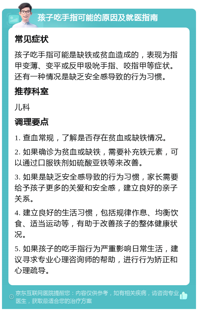 孩子吃手指可能的原因及就医指南 常见症状 孩子吃手指可能是缺铁或贫血造成的，表现为指甲变薄、变平或反甲吸吮手指、咬指甲等症状。还有一种情况是缺乏安全感导致的行为习惯。 推荐科室 儿科 调理要点 1. 查血常规，了解是否存在贫血或缺铁情况。 2. 如果确诊为贫血或缺铁，需要补充铁元素，可以通过口服铁剂如硫酸亚铁等来改善。 3. 如果是缺乏安全感导致的行为习惯，家长需要给予孩子更多的关爱和安全感，建立良好的亲子关系。 4. 建立良好的生活习惯，包括规律作息、均衡饮食、适当运动等，有助于改善孩子的整体健康状况。 5. 如果孩子的吃手指行为严重影响日常生活，建议寻求专业心理咨询师的帮助，进行行为矫正和心理疏导。