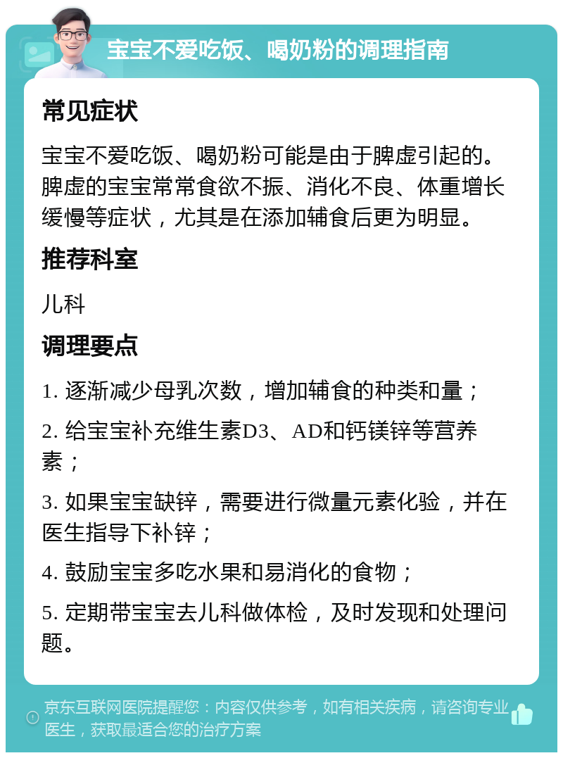 宝宝不爱吃饭、喝奶粉的调理指南 常见症状 宝宝不爱吃饭、喝奶粉可能是由于脾虚引起的。脾虚的宝宝常常食欲不振、消化不良、体重增长缓慢等症状，尤其是在添加辅食后更为明显。 推荐科室 儿科 调理要点 1. 逐渐减少母乳次数，增加辅食的种类和量； 2. 给宝宝补充维生素D3、AD和钙镁锌等营养素； 3. 如果宝宝缺锌，需要进行微量元素化验，并在医生指导下补锌； 4. 鼓励宝宝多吃水果和易消化的食物； 5. 定期带宝宝去儿科做体检，及时发现和处理问题。