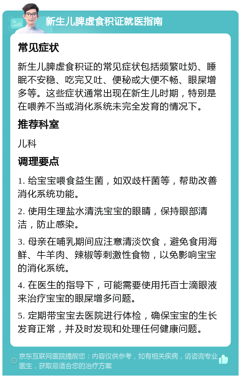 新生儿脾虚食积证就医指南 常见症状 新生儿脾虚食积证的常见症状包括频繁吐奶、睡眠不安稳、吃完又吐、便秘或大便不畅、眼屎增多等。这些症状通常出现在新生儿时期，特别是在喂养不当或消化系统未完全发育的情况下。 推荐科室 儿科 调理要点 1. 给宝宝喂食益生菌，如双歧杆菌等，帮助改善消化系统功能。 2. 使用生理盐水清洗宝宝的眼睛，保持眼部清洁，防止感染。 3. 母亲在哺乳期间应注意清淡饮食，避免食用海鲜、牛羊肉、辣椒等刺激性食物，以免影响宝宝的消化系统。 4. 在医生的指导下，可能需要使用托百士滴眼液来治疗宝宝的眼屎增多问题。 5. 定期带宝宝去医院进行体检，确保宝宝的生长发育正常，并及时发现和处理任何健康问题。