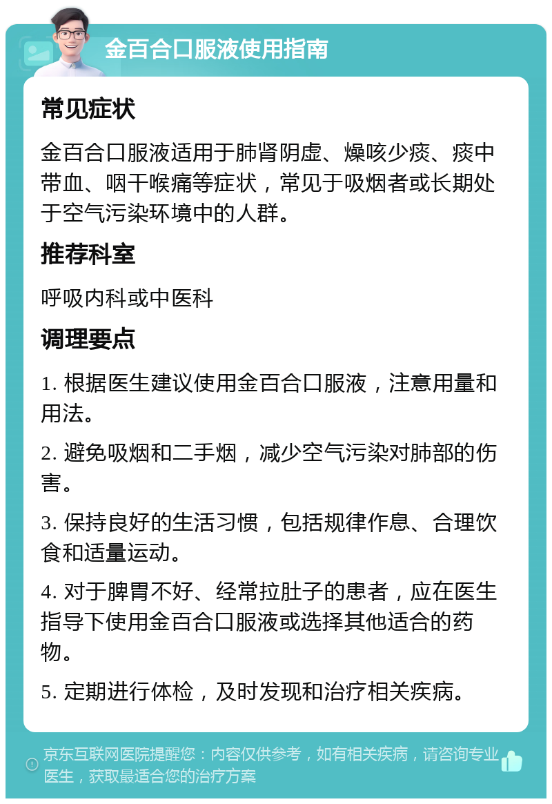 金百合口服液使用指南 常见症状 金百合口服液适用于肺肾阴虚、燥咳少痰、痰中带血、咽干喉痛等症状，常见于吸烟者或长期处于空气污染环境中的人群。 推荐科室 呼吸内科或中医科 调理要点 1. 根据医生建议使用金百合口服液，注意用量和用法。 2. 避免吸烟和二手烟，减少空气污染对肺部的伤害。 3. 保持良好的生活习惯，包括规律作息、合理饮食和适量运动。 4. 对于脾胃不好、经常拉肚子的患者，应在医生指导下使用金百合口服液或选择其他适合的药物。 5. 定期进行体检，及时发现和治疗相关疾病。