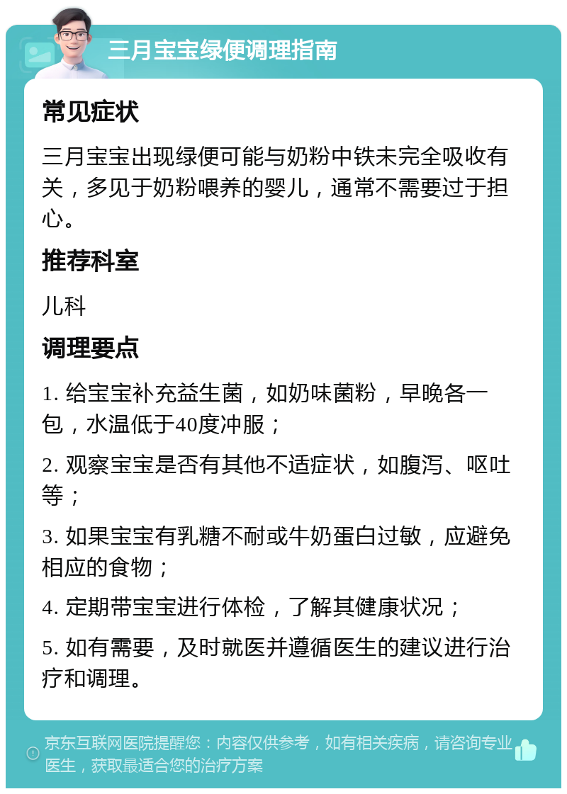 三月宝宝绿便调理指南 常见症状 三月宝宝出现绿便可能与奶粉中铁未完全吸收有关，多见于奶粉喂养的婴儿，通常不需要过于担心。 推荐科室 儿科 调理要点 1. 给宝宝补充益生菌，如奶味菌粉，早晚各一包，水温低于40度冲服； 2. 观察宝宝是否有其他不适症状，如腹泻、呕吐等； 3. 如果宝宝有乳糖不耐或牛奶蛋白过敏，应避免相应的食物； 4. 定期带宝宝进行体检，了解其健康状况； 5. 如有需要，及时就医并遵循医生的建议进行治疗和调理。