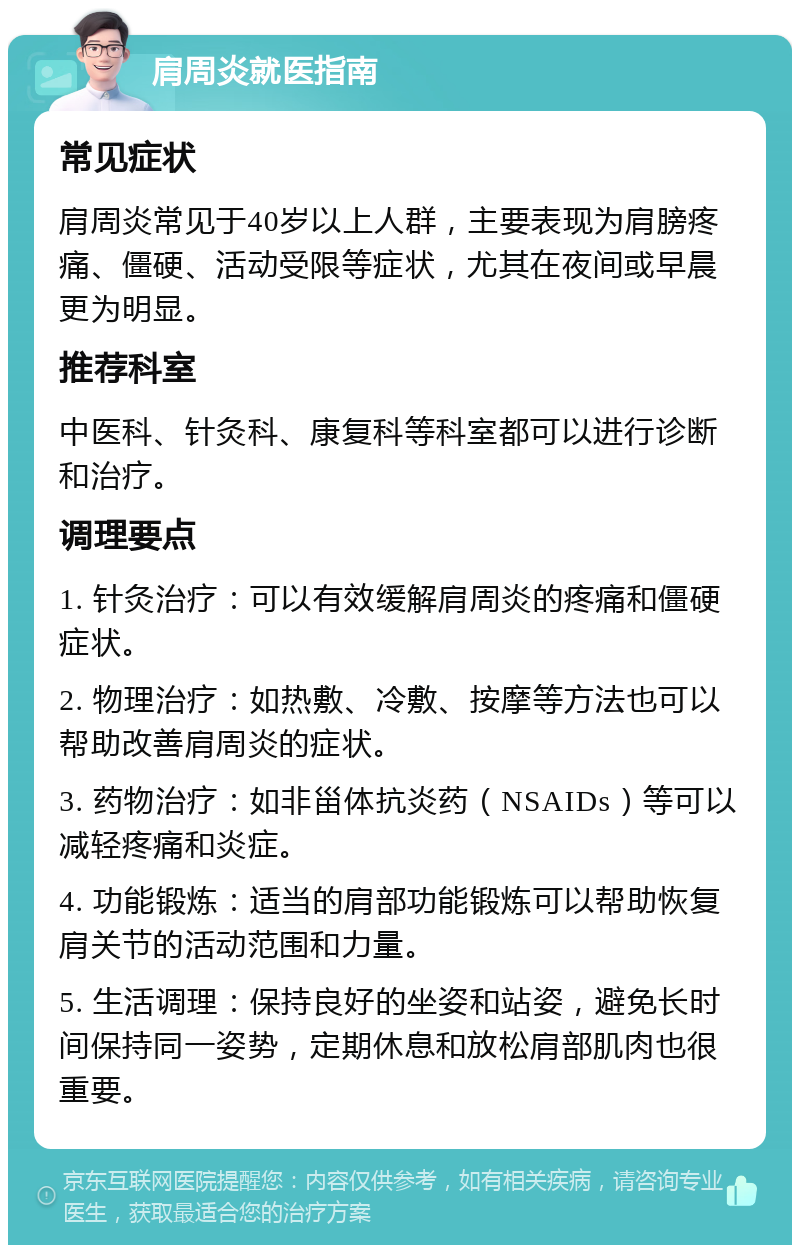 肩周炎就医指南 常见症状 肩周炎常见于40岁以上人群，主要表现为肩膀疼痛、僵硬、活动受限等症状，尤其在夜间或早晨更为明显。 推荐科室 中医科、针灸科、康复科等科室都可以进行诊断和治疗。 调理要点 1. 针灸治疗：可以有效缓解肩周炎的疼痛和僵硬症状。 2. 物理治疗：如热敷、冷敷、按摩等方法也可以帮助改善肩周炎的症状。 3. 药物治疗：如非甾体抗炎药（NSAIDs）等可以减轻疼痛和炎症。 4. 功能锻炼：适当的肩部功能锻炼可以帮助恢复肩关节的活动范围和力量。 5. 生活调理：保持良好的坐姿和站姿，避免长时间保持同一姿势，定期休息和放松肩部肌肉也很重要。