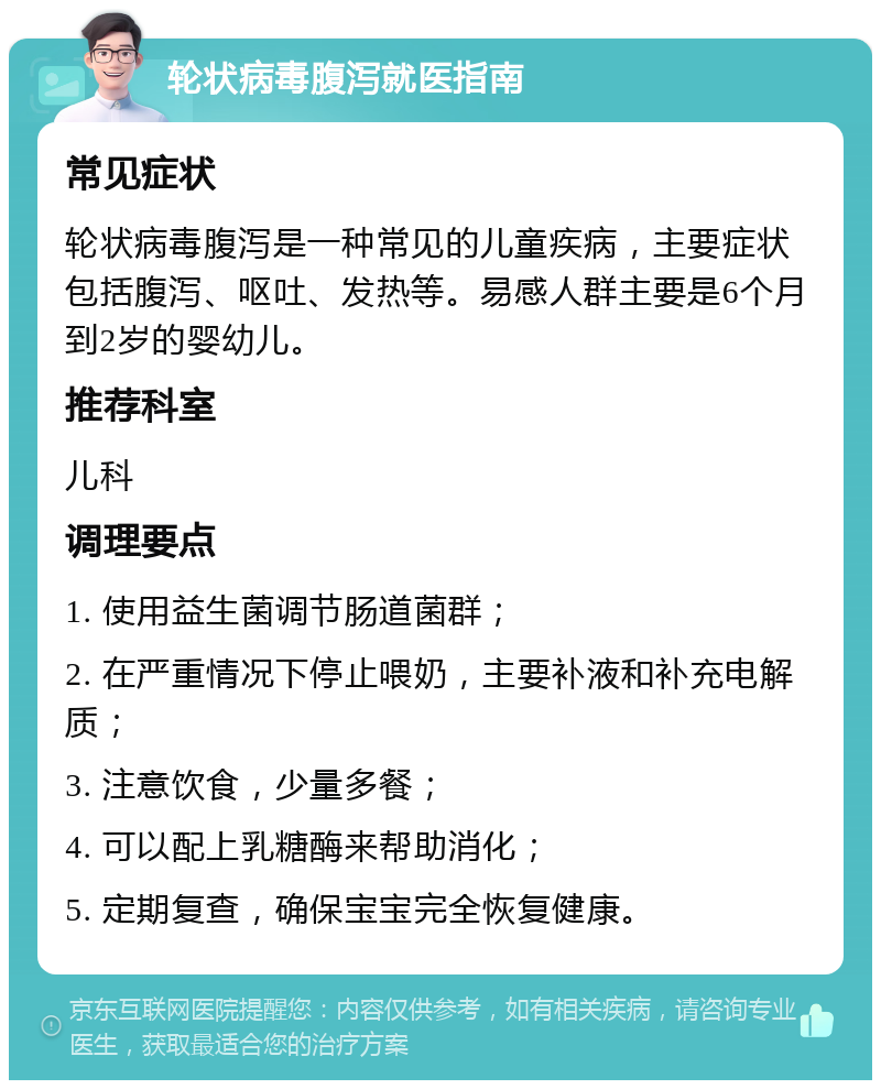 轮状病毒腹泻就医指南 常见症状 轮状病毒腹泻是一种常见的儿童疾病，主要症状包括腹泻、呕吐、发热等。易感人群主要是6个月到2岁的婴幼儿。 推荐科室 儿科 调理要点 1. 使用益生菌调节肠道菌群； 2. 在严重情况下停止喂奶，主要补液和补充电解质； 3. 注意饮食，少量多餐； 4. 可以配上乳糖酶来帮助消化； 5. 定期复查，确保宝宝完全恢复健康。