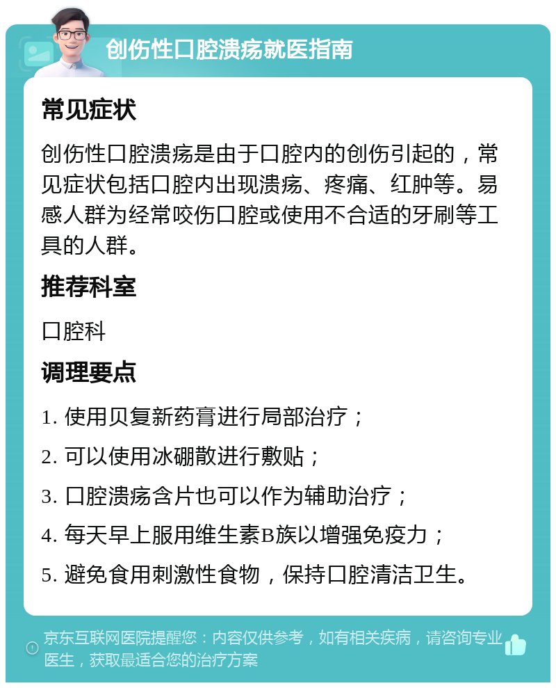 创伤性口腔溃疡就医指南 常见症状 创伤性口腔溃疡是由于口腔内的创伤引起的，常见症状包括口腔内出现溃疡、疼痛、红肿等。易感人群为经常咬伤口腔或使用不合适的牙刷等工具的人群。 推荐科室 口腔科 调理要点 1. 使用贝复新药膏进行局部治疗； 2. 可以使用冰硼散进行敷贴； 3. 口腔溃疡含片也可以作为辅助治疗； 4. 每天早上服用维生素B族以增强免疫力； 5. 避免食用刺激性食物，保持口腔清洁卫生。