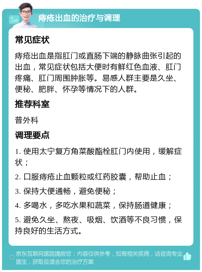 痔疮出血的治疗与调理 常见症状 痔疮出血是指肛门或直肠下端的静脉曲张引起的出血，常见症状包括大便时有鲜红色血液、肛门疼痛、肛门周围肿胀等。易感人群主要是久坐、便秘、肥胖、怀孕等情况下的人群。 推荐科室 普外科 调理要点 1. 使用太宁复方角菜酸酯栓肛门内使用，缓解症状； 2. 口服痔疮止血颗粒或红药胶囊，帮助止血； 3. 保持大便通畅，避免便秘； 4. 多喝水，多吃水果和蔬菜，保持肠道健康； 5. 避免久坐、熬夜、吸烟、饮酒等不良习惯，保持良好的生活方式。