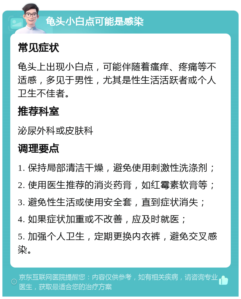 龟头小白点可能是感染 常见症状 龟头上出现小白点，可能伴随着瘙痒、疼痛等不适感，多见于男性，尤其是性生活活跃者或个人卫生不佳者。 推荐科室 泌尿外科或皮肤科 调理要点 1. 保持局部清洁干燥，避免使用刺激性洗涤剂； 2. 使用医生推荐的消炎药膏，如红霉素软膏等； 3. 避免性生活或使用安全套，直到症状消失； 4. 如果症状加重或不改善，应及时就医； 5. 加强个人卫生，定期更换内衣裤，避免交叉感染。