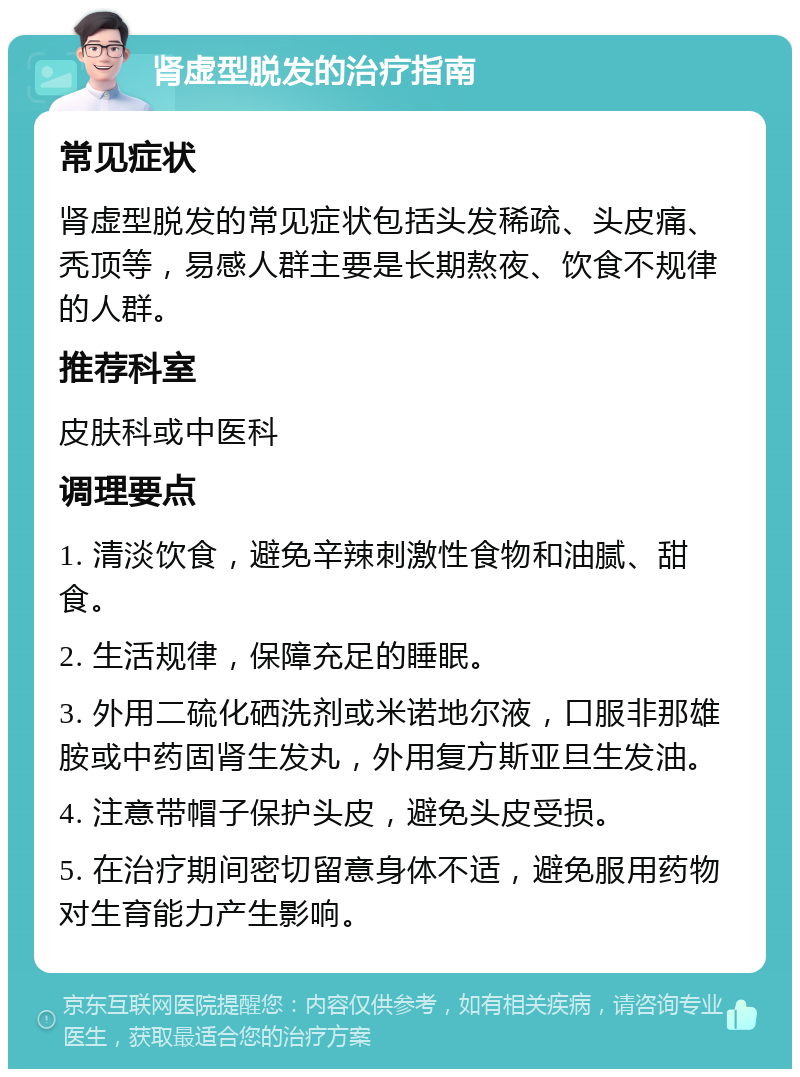 肾虚型脱发的治疗指南 常见症状 肾虚型脱发的常见症状包括头发稀疏、头皮痛、秃顶等，易感人群主要是长期熬夜、饮食不规律的人群。 推荐科室 皮肤科或中医科 调理要点 1. 清淡饮食，避免辛辣刺激性食物和油腻、甜食。 2. 生活规律，保障充足的睡眠。 3. 外用二硫化硒洗剂或米诺地尔液，口服非那雄胺或中药固肾生发丸，外用复方斯亚旦生发油。 4. 注意带帽子保护头皮，避免头皮受损。 5. 在治疗期间密切留意身体不适，避免服用药物对生育能力产生影响。