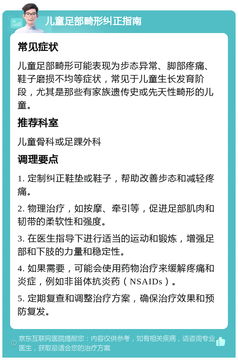 儿童足部畸形纠正指南 常见症状 儿童足部畸形可能表现为步态异常、脚部疼痛、鞋子磨损不均等症状，常见于儿童生长发育阶段，尤其是那些有家族遗传史或先天性畸形的儿童。 推荐科室 儿童骨科或足踝外科 调理要点 1. 定制纠正鞋垫或鞋子，帮助改善步态和减轻疼痛。 2. 物理治疗，如按摩、牵引等，促进足部肌肉和韧带的柔软性和强度。 3. 在医生指导下进行适当的运动和锻炼，增强足部和下肢的力量和稳定性。 4. 如果需要，可能会使用药物治疗来缓解疼痛和炎症，例如非甾体抗炎药（NSAIDs）。 5. 定期复查和调整治疗方案，确保治疗效果和预防复发。